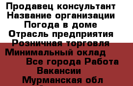 Продавец-консультант › Название организации ­ Погода в доме › Отрасль предприятия ­ Розничная торговля › Минимальный оклад ­ 60 000 - Все города Работа » Вакансии   . Мурманская обл.,Апатиты г.